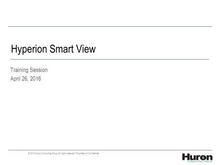 Hyperion Smart View Training Session April 26, 2016 © 2015 Huron Consulting Group. All rights reserved. Proprietary & Confidential.