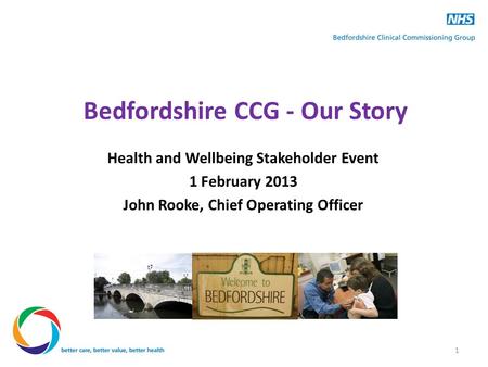 Bedfordshire CCG - Our Story Health and Wellbeing Stakeholder Event 1 February 2013 John Rooke, Chief Operating Officer 1.