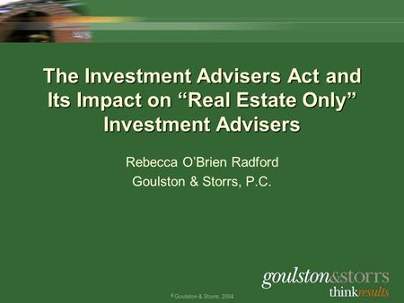 © Goulston & Storrs, 2004 The Investment Advisers Act and Its Impact on “Real Estate Only” Investment Advisers Rebecca O’Brien Radford Goulston & Storrs,