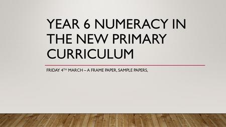 YEAR 6 NUMERACY IN THE NEW PRIMARY CURRICULUM FRIDAY 4 TH MARCH – A FRAME PAPER, SAMPLE PAPERS,