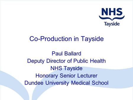 Co-Production in Tayside Paul Ballard Deputy Director of Public Health NHS Tayside Honorary Senior Lecturer Dundee University Medical School.