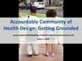Accountable Community of Health Design: Getting Grounded Accountable Community of Health Interim Leadership Council May 7, 2015.