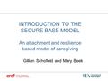 INTRODUCTION TO THE SECURE BASE MODEL An attachment and resilience based model of caregiving Gillian Schofield and Mary Beek.