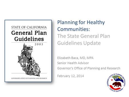 Planning for Healthy Communities: The State General Plan Guidelines Update Elizabeth Baca, MD, MPA Senior Health Advisor Governor’s Office of Planning.