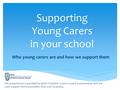 Supporting Young Carers in your school Who young carers are and how we support them This presentation is provided by North Yorkshire County Council in.