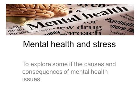 Mental health and stress To explore some if the causes and consequences of mental health issues.