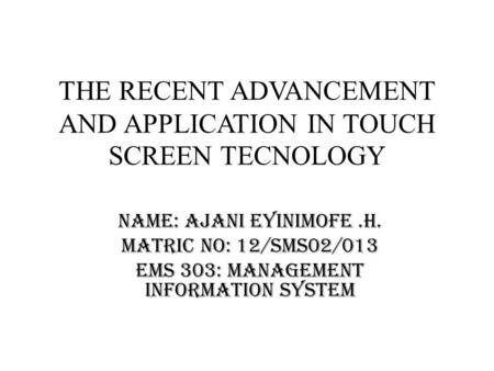 THE RECENT ADVANCEMENT AND APPLICATION IN TOUCH SCREEN TECNOLOGY Name: Ajani Eyinimofe.H. Matric no: 12/sms02/013 EMS 303: Management Information System.