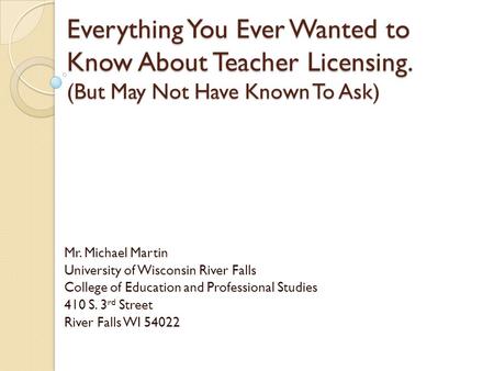 Everything You Ever Wanted to Know About Teacher Licensing. (But May Not Have Known To Ask) Mr. Michael Martin University of Wisconsin River Falls College.