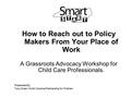 How to Reach out to Policy Makers From Your Place of Work A Grassroots Advocacy Workshop for Child Care Professionals. Presented By: Tony Solari, North.