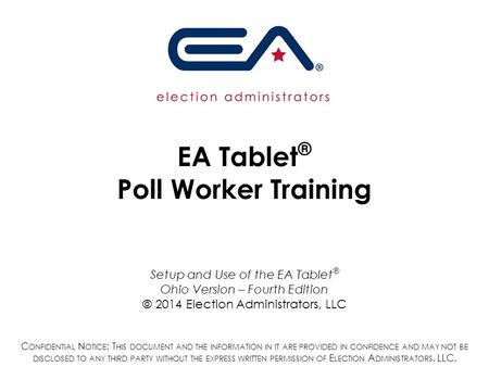 EA Tablet ® Poll Worker Training Setup and Use of the EA Tablet ® Ohio Version – Fourth Edition © 2014 Election Administrators, LLC C ONFIDENTIAL N OTICE.