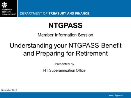 DEPARTMENT OF TREASURY AND FINANCE www.nt.gov.au November 2013 NTGPASS Member Information Session Understanding your NTGPASS Benefit and Preparing for.