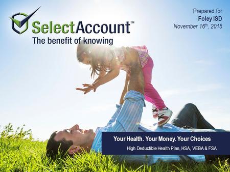 Your Health. Your Money. Your Choices High Deductible Health Plan, HSA, VEBA & FSA Prepared for Foley ISD November 16 th, 2015.