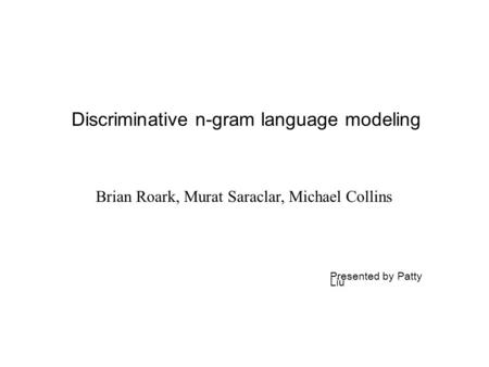 Discriminative n-gram language modeling Brian Roark, Murat Saraclar, Michael Collins Presented by Patty Liu.