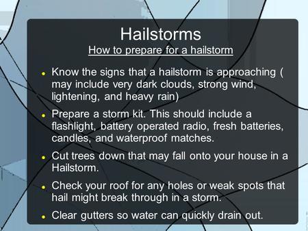 Hailstorms How to prepare for a hailstorm Know the signs that a hailstorm is approaching ( may include very dark clouds, strong wind, lightening, and heavy.