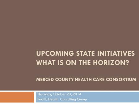 UPCOMING STATE INITIATIVES WHAT IS ON THE HORIZON? MERCED COUNTY HEALTH CARE CONSORTIUM Thursday, October 23, 2014 Pacific Health Consulting Group.