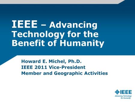 IEEE – Advancing Technology for the Benefit of Humanity Howard E. Michel, Ph.D. IEEE 2011 Vice-President Member and Geographic Activities.
