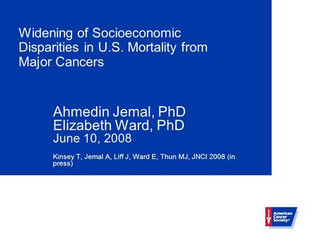 Widening of Socioeconomic Disparities in U.S. Mortality from Major Cancers Ahmedin Jemal, PhD Elizabeth Ward, PhD June 10, 2008 Kinsey T, Jemal A, Liff.
