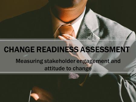 CHANGE READINESS ASSESSMENT Measuring stakeholder engagement and attitude to change.