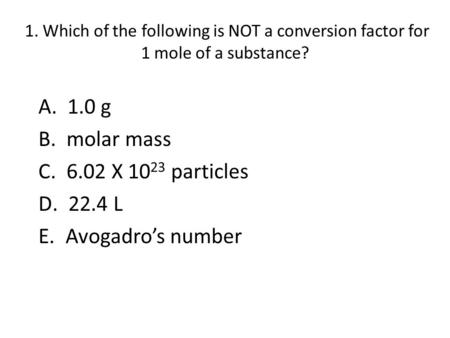 1. Which of the following is NOT a conversion factor for 1 mole of a substance? A. 1.0 g B. molar mass C. 6.02 X 10 23 particles D. 22.4 L E. Avogadro’s.