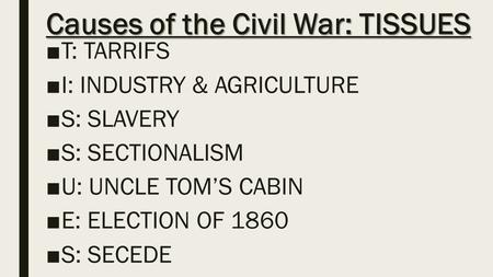 Causes of the Civil War: TISSUES ■T: TARRIFS ■I: INDUSTRY & AGRICULTURE ■S: SLAVERY ■S: SECTIONALISM ■U: UNCLE TOM’S CABIN ■E: ELECTION OF 1860 ■S: SECEDE.