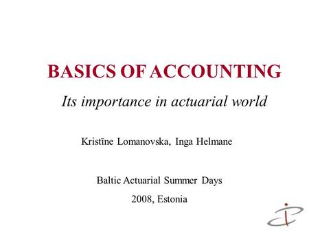 BASICS OF ACCOUNTING Its importance in actuarial world Baltic Actuarial Summer Days 2008, Estonia Kristīne Lomanovska, Inga Helmane.
