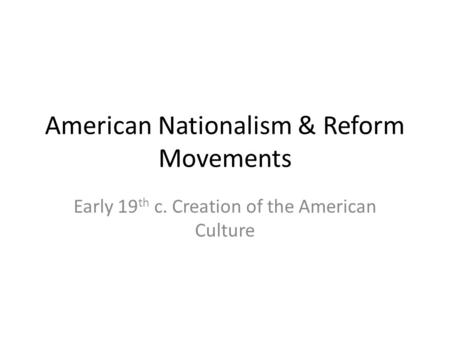 American Nationalism & Reform Movements Early 19 th c. Creation of the American Culture.