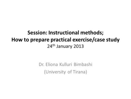 Session: Instructional methods; How to prepare practical exercise/case study 24 th January 2013 Dr. Eliona Kulluri Bimbashi (University of Tirana)