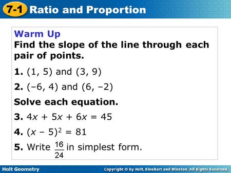 Holt Geometry 7-1 Ratio and Proportion Warm Up Find the slope of the line through each pair of points. 1. (1, 5) and (3, 9) 2. (–6, 4) and (6, –2) Solve.