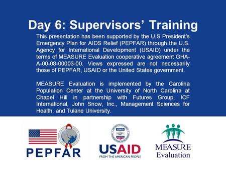 Day 6: Supervisors’ Training This presentation has been supported by the U.S President’s Emergency Plan for AIDS Relief (PEPFAR) through the U.S. Agency.