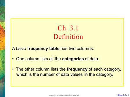 Slide 3.1- 1 Copyright © 2009 Pearson Education, Inc. Ch. 3.1 Definition A basic frequency table has two columns: One column lists all the categories of.