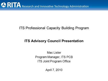 ITS Professional Capacity Building Program ITS Advisory Council Presentation Mac Lister Program Manager, ITS PCB ITS Joint Program Office April 7, 2010.