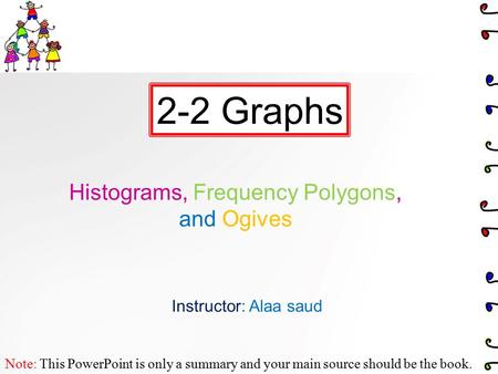 Histograms, Frequency Polygons, and Ogives 2-2 Graphs Note: This PowerPoint is only a summary and your main source should be the book. Instructor: Alaa.