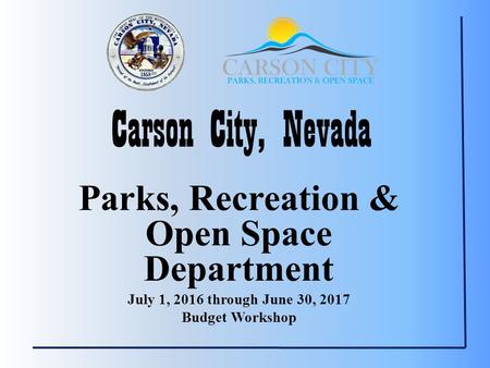 Carson City, Nevada Parks, Recreation & Open Space Department July 1, 2016 through June 30, 2017 Budget Workshop.