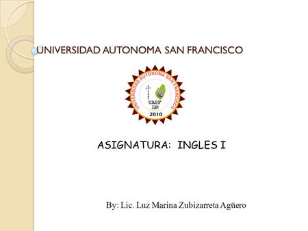 UNIVERSIDAD AUTONOMA SAN FRANCISCO ASIGNATURA: INGLES I By: Lic. Luz Marina Zubizarreta Agüero.