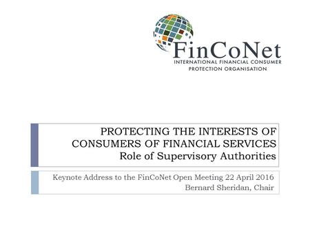 PROTECTING THE INTERESTS OF CONSUMERS OF FINANCIAL SERVICES Role of Supervisory Authorities Keynote Address to the FinCoNet Open Meeting 22 April 2016.