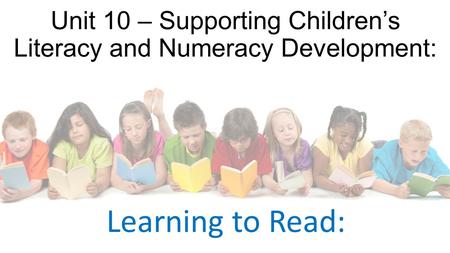 Unit 10 – Supporting Children’s Literacy and Numeracy Development: Learning to Read: