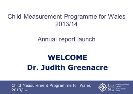 Child Measurement Programme for Wales 2013/14 Annual report launch WELCOME Dr. Judith Greenacre Child Measurement Programme for Wales 2013/14.