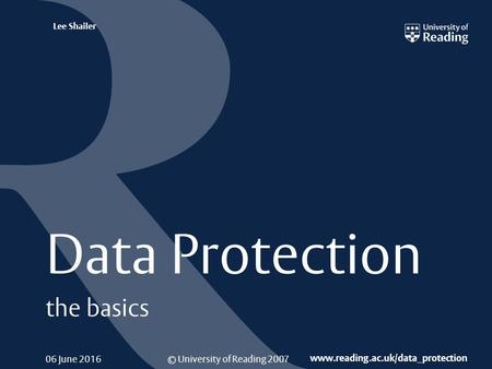 © University of Reading 2007 www.reading.ac.uk/data_protection Lee Shailer 06 June 2016 Data Protection the basics.