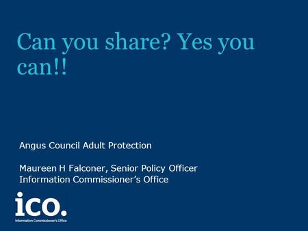 Can you share? Yes you can!! Angus Council Adult Protection Maureen H Falconer, Senior Policy Officer Information Commissioner’s Office.