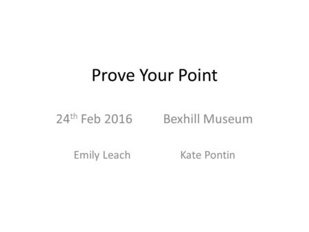 Prove Your Point 24 th Feb 2016 Bexhill Museum Emily Leach Kate Pontin.