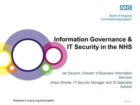 Partners in improving local health Slide 1 Information Governance & IT Security in the NHS Ian Davison, Director of Business Information Services Alison.