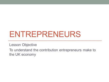 ENTREPRENEURS Lesson Objective To understand the contribution entrepreneurs make to the UK economy.