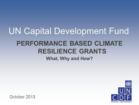 UN Capital Development Fund What, Why and How? PERFORMANCE BASED CLIMATE RESILIENCE GRANTS October 2013.