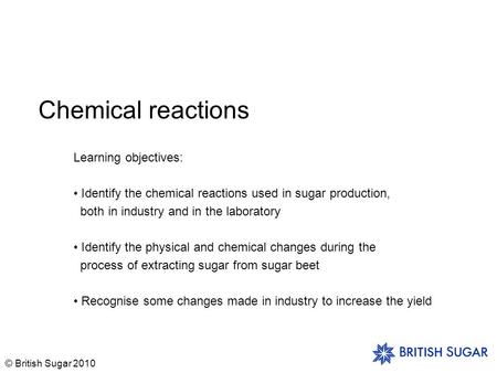 © British Sugar 2010 Chemical reactions Learning objectives: Identify the chemical reactions used in sugar production, both in industry and in the laboratory.