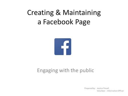 Creating & Maintaining a Facebook Page Engaging with the public Prepared by:Jessica Powell Volunteer - Information Officer.
