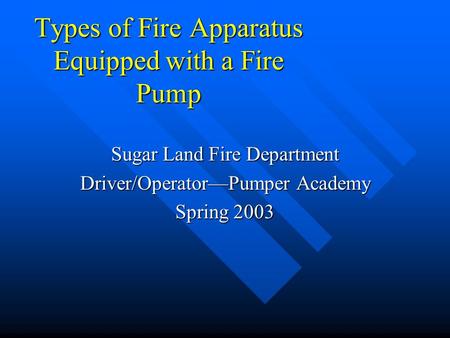 Types of Fire Apparatus Equipped with a Fire Pump Sugar Land Fire Department Driver/Operator—Pumper Academy Spring 2003.