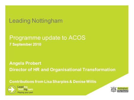 Leading Nottingham Programme update to ACOS 7 September 2010 Angela Probert Director of HR and Organisational Transformation Contributions from Lisa Sharples.
