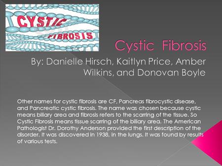 Other names for cystic fibrosis are CF, Pancreas fibrocystic disease, and Pancreatic cystic fibrosis. The name was chosen because cystic means biliary.