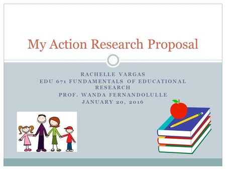 RACHELLE VARGAS EDU 671 FUNDAMENTALS OF EDUCATIONAL RESEARCH PROF. WANDA FERNANDOLULLE JANUARY 20, 2016 My Action Research Proposal.