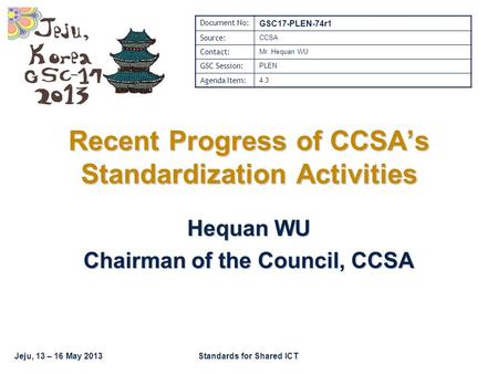 Jeju, 13 – 16 May 2013Standards for Shared ICT Recent Progress of CCSA’s Standardization Activities Hequan WU Chairman of the Council, CCSA Document No: